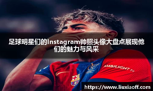 足球明星们的Instagram帅照头像大盘点展现他们的魅力与风采