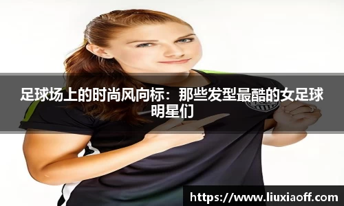 足球场上的时尚风向标：那些发型最酷的女足球明星们